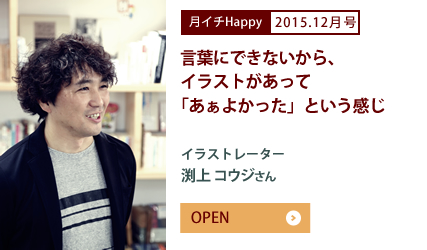 2015.12月号 言葉にできないから、イラストがあって「あぁよかった」という感じ　イラストレーター　渕上 コウジさん