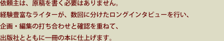 依頼主は、原稿を書く必要はありません。経験豊富なライターが、数回に分けたロングインタビューを行い、企画・編集の打ち合わせと確認を重ねて、出版社とともに一冊の本に仕上げます。