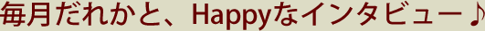 毎月だれかと、Happyなインタビュー♪