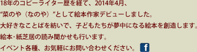 18年のコピーライター歴を経て、2014年4月、“菜のや（なのや）”として絵本作家デビューしました。大好きなことばを紡いで、子どもたちが夢中になる絵本を創造します。絵本･紙芝居の読み聞かせも行います。イベント各種、お気軽にお問い合わせください。