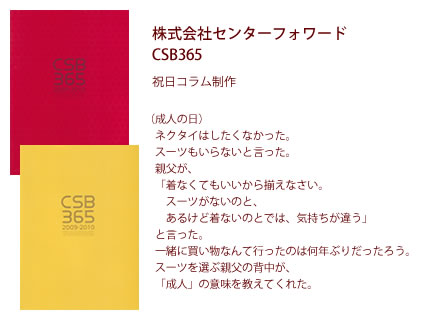 株式会社センターフォワード CSB365 祝日コラム制作 - （成人の日）ネクタイはしたくなかった。スーツもいらないと言った。親父が、「着なくてもいいから揃えなさい。スーツがないのと、あるけど着ないのとでは、気持ちが違う」と言った。一緒に買い物なんて行ったのは何年ぶりだったろう。スーツを選ぶ親父の背中が、「成人」の意味を教えてくれた。