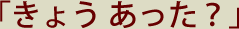 「きょう あった？」