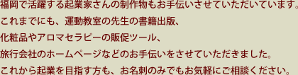 福岡で活躍する起業家さんの制作物もお手伝いさせていただいています。これまでにも、運動教室の先生の書籍出版、化粧品やアロマセラピーの販促ツール、旅行会社のホームページなどのお手伝いをさせていただきました。これから起業を目指す方も、お名刺のみでもお気軽にご相談ください。