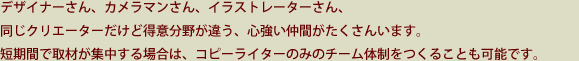 デザイナーさん、カメラマンさん、イラストレーターさん、同じクリエーターだけど得意分野が違う、心強い仲間がたくさんいます。短期間で取材が集中する場合は、コピーライターのみのチーム体制をつくることも可能です。